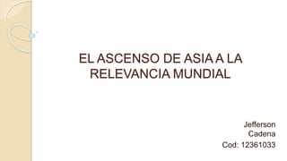 EL ASCENSO DE ASIA A LA
RELEVANCIA MUNDIAL
Jefferson
Cadena
Cod: 12361033
 