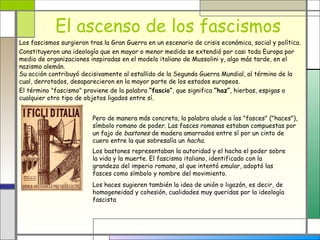 El ascenso de los fascismos
Los fascismos surgieron tras la Gran Guerra en un escenario de crisis económica, social y política.
Constituyeron una ideología que en mayor o menor medida se extendió por casi toda Europa por
medio de organizaciones inspiradas en el modelo italiano de Mussolini y, algo más tarde, en el
nazismo alemán.
Su acción contribuyó decisivamente al estallido de la Segunda Guerra Mundial, al término de la
cual, derrotados, desaparecieron en la mayor parte de los estados europeos.
El término "fascismo" proviene de la palabra “fascio”, que significa “haz”, hierbas, espigas o
cualquier otro tipo de objetos ligados entre sí.


                         Pero de manera más concreta, la palabra alude a las "fasces" ("haces"),
                         símbolo romano de poder. Las fasces romanas estaban compuestas por
                         un fajo de bastones de madera amarrados entre sí por un cinto de
                         cuero entre la que sobresalía un hacha.
                         Los bastones representaban la autoridad y el hacha el poder sobre
                         la vida y la muerte. El fascismo italiano, identificado con la
                         grandeza del imperio romano, al que intentó emular, adoptó las
                         fasces como símbolo y nombre del movimiento.
                         Los haces sugieren también la idea de unión o ligazón, es decir, de
                         homogeneidad y cohesión, cualidades muy queridas por la ideología
                         fascista
 