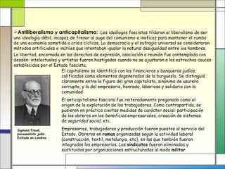 Antiliberalismo y anticapitalismo: Los ideólogos fascistas tildaron al liberalismo de ser
una ideología débil, incapaz de frenar al auge del comunismo e ineficaz para mantener el rumbo
de una economía sometida a crisis cíclicas. La democracia y el sufragio universal se consideraron
métodos artificiales e inútiles que intentaban igualar la natural desigualdad entre los hombres.
La libertad, encarnada en los derechos de expresión, asociación o reunión fue contemplada con
desdén: intelectuales y artistas fueron hostigados cuando no se ajustaron a los estrechos cauces
establecidos por el Estado fascista.
                         El capitalismo se identificó con los financieros y banqueros judíos,
                         calificados como elementos degenerados de la burguesía. Se distinguió
                         claramente entre la figura del gran capitalista, sinónimo de usurero
                         corrupto, y la del empresario, honrado, laborioso y solidario con la
                         comunidad.
                        El anticapitalismo fascista fue reiteradamente pregonado como el
                        origen de la explotación de los trabajadores. Como contrapartida, se
                        pusieron en práctica ciertas medidas de carácter social: participación
                        de los obreros en los beneficios empresariales, creación de sistemas
                        de seguridad social, etc.

 Sigmund Freud,         Empresarios, trabajadores y producción fueron puestos al servicio del
 psicoanalista judío.   Estado. Obreros en ramas organizadas según la actividad laboral
 Exiliado en Londres
                        (construcción, textil, metalurgia, etc), en las que también fueron
                        integrados los empresarios. Los sindicatos fueron eliminados y
                        sustituidos por organizaciones estructuradas al modo militar
 