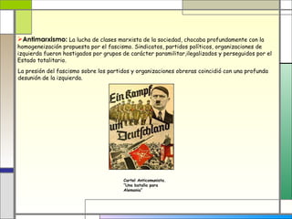 Antimarxismo: La lucha de clases marxista de la sociedad, chocaba profundamente con la
homogeneización propuesta por el fascismo. Sindicatos, partidos políticos, organizaciones de
izquierda fueron hostigados por grupos de carácter paramilitar,ilegalizados y perseguidos por el
Estado totalitario.
La presión del fascismo sobre los partidos y organizaciones obreras coincidió con una profunda
desunión de la izquierda.




                                        Cartel Anticomunista.
                                        “Una batalla para
                                        Alemania”
 