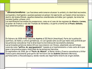 Ultranacionalismo: Los fascismos ambicionaron alcanzar la unidad y la identidad nacionales,
excluyendo y hostigando a quienes pusiesen en peligro tal aspiración, ya fuesen otras naciones o,
dentro del mismo Estado, aquellos elementos considerados extraños, por ejemplo, las minorías
raciales (judíos, gitanos, etc).
Los sentimientos nacionales se exasperaron, como en el caso de las regiones de Alsacia y Lorena,
en poder de Francia a raíz del Tratado de Versalles, o la parte oriental de la Prusia alemana,
bajo soberanía polaca.




En febrero de 1938 Hitler anexiona Austria al III Reich (Anschluss). Parte de la población
austríaca, de habla y cultura germánicas, vio con agrado esta acción que había sido prohibida por
las potencias vencedoras tras la Gran Guerra (reivindicación nacionalista alemana).
Las principales potencias democráticas reaccionaron con tibieza, adoptando una estrategia
conocida como "política de apaciguamiento", basada en el mantenimiento a toda costa de la paz
pese a las provocaciones y hostilidad de las potencias fascistas.
En septiembre de 1938, por el "Pacto de Munich", el Reino Unido y Francia concedieron a Hitler
licencia para anexionarse gran parte del territorio de los Sudetes (Bohemia-Moravia),
perteneciente a Checoslovaquia y donde residía una importante minoría de origen alemán.
 
