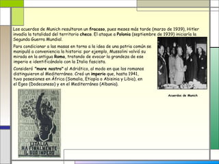 Los acuerdos de Munich resultaron un fracaso, pues meses más tarde (marzo de 1939), Hitler
invadía la totalidad del territorio checo. El ataque a Polonia (septiembre de 1939) iniciaría la
Segunda Guerra Mundial.
Para condicionar a las masas en torno a la idea de una patria común se
manipuló a conveniencia la historia: por ejemplo, Mussolini volvió su
mirada en la antigua Roma, tratando de evocar la grandeza de ese
imperio e identificándolo con la Italia fascista.
Consideró "mare nostro" al Adriático, al modo en que los romanos
distinguieron al Mediterráneo. Creó un imperio que, hasta 1941,
tuvo posesiones en África (Somalia, Etiopía o Abisinia y Libia), en
el Egeo (Dodecaneso) y en el Mediterráneo (Albania).

                                                                                Acuerdos de Munich
 