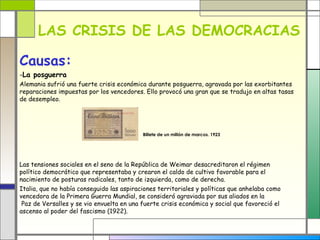 LAS CRISIS DE LAS DEMOCRACIAS

Causas:
-La posguerra
Alemania sufrió una fuerte crisis económica durante posguerra, agravada por las exorbitantes
reparaciones impuestas por los vencedores. Ello provocó una gran que se tradujo en altas tasas
de desempleo.




                                           Billete de un millón de marcos. 1923




Las tensiones sociales en el seno de la República de Weimar desacreditaron el régimen
político democrático que representaba y crearon el caldo de cultivo favorable para el
nacimiento de posturas radicales, tanto de izquierda, como de derecha.
Italia, que no había conseguido las aspiraciones territoriales y políticas que anhelaba como
vencedora de la Primera Guerra Mundial, se consideró agraviada por sus aliados en la
 Paz de Versalles y se vio envuelta en una fuerte crisis económica y social que favoreció el
ascenso al poder del fascismo (1922).
 