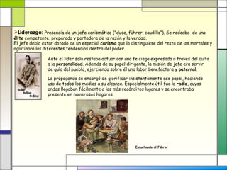 Liderazgo: Presencia de un jefe carismático ("duce, führer, caudillo“). Se rodeaba de una
élite competente, preparada y portadora de la razón y la verdad.
El jefe debía estar dotado de un especial carisma que lo distinguiese del resto de los mortales y
aglutinara las diferentes tendencias dentro del poder.

                Ante el líder solo restaba actuar con una fe ciega expresada a través del culto
                a la personalidad. Además de su papel dirigente, la misión de jefe era servir
                de guía del pueblo, ejerciendo sobre él una labor benefactora y paternal.

                La propaganda se encargó de glorificar insistentemente ese papel, haciendo
                uso de todos los medios a su alcance. Especialmente útil fue la radio, cuyas
                ondas llegaban fácilmente a los más recónditos lugares y se encontraba
                presente en numerosos hogares.




                                                           Escuchando al Führer
 