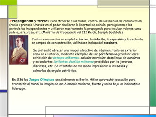 Propaganda y terror: Para atraerse a las masas, control de los medios de comunicación
(radio y prensa). Una vez en el poder abolieron la libertad de opinión, persiguieron a los
periodistas independientes y utilizaron masivamente la propaganda para inculcar valores como
patria, jefe, raza, etc. (Ministro de Propaganda del III Reich, Joseph Goebbels).

               Junto a esos medios se empleó el terror, la delación, la represión y la reclusión
               en campos de concentración, valiéndose incluso del asesinato.

                Se pretendió ofrecer una imagen atractiva del régimen, tanto en exterior
                como en el interior, mediante el empleo de una parafernalia grandilocuente:
                exhibición de vistosos uniformes, saludos marciales, despliegue de banderas
                y estandartes, brillantes desfiles militares presididos por los jerarcas,
                discursos, etc. Se intentaba de ese modo impresionar a las masas y
                colmarlas de orgullo patriótico.


 En 1936 los Juegos Olímpicos se celebraron en Berlín. Hitler aprovechó la ocasión para
 transmitir al mundo la imagen de una Alemania moderna, fuerte y unida bajo un indiscutible
 liderazgo.
 