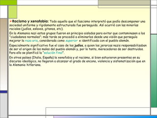 Racismo y xenofobia: Todo aquello que el fascismo interpretó que podía descomponer una
sociedad uniforme y rígidamente estructurada fue perseguido. Así ocurrió con las minorías
raciales (judíos, eslavos, gitanos, etc).
En la Alemania nazi estos grupos fueron en principio aislados para evitar que contaminasen a los
"ciudadanos normales"; más tarde se procedió a eliminarlos desde una visión que perseguía
mejorar la raza aria, considerada como superior e identificada con el pueblo alemán.
Especialmente significativo fue el caso de los judíos, a quien los jerarcas nazis responsabilizaban
de ser el origen de los males del pueblo alemán y, por lo tanto, merecedores de ser destruidos.
Para ello se planificó la “solución final”.
En otros países (Italia, España) la xenofobia y el racismo, si bien estuvieron presentes en su
discurso ideológico, no llegaron a alcanzar el grado de encono, violencia y sistematización que en
la Alemania hitleriana.
 