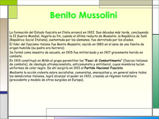 Benito Mussolini
La formación del Estado fascista en Italia arrancó en 1922. Dos décadas más tarde, concluyendo
la II Guerra Mundial, llegaría su fin, cuando el último reducto de Mussolini, la República de Saló
(República Social Italiana), sustentada por los alemanes, fue derrotada por los aliados.
El líder del fascismo italiano fue Benito Mussolini, nacido en 1883 en el seno de una familia de
origen humilde (su padre era herrero).
Se formó como maestro de escuela, en 1915 fue militarizado y en 1917 gravemente herido en
combate.
En 1919 constituyó en Milán el grupo paramilitar los “Fasci di Combattimento” (fascios italianos
de combate), de ideología ultranacionalista, anticomunista y antiliberal, cuyos miembros lucían
uniformes de color negro. De ahí surgiría en 1921 el Partido Nacional Fascista.
Mediante la acción violenta sobre socialistas, comunistas, anarquistas y, en general sobre todos
los demócratas italianos, logró alcanzar el poder en 1922, creando un régimen totalitario
(precedente y modelo de otros surgidos en Europa).
 