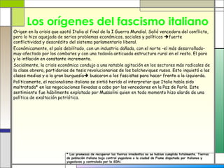Los orígenes del fascismo italiano
Origen en la crisis que azotó Italia al final de la I Guerra Mundial. Salió vencedora del conflicto,
pero lo hizo aquejada de serios problemas económicos, sociales y políticos fuerte
conflictividad y descrédito del sistema parlamentario liberal.
Económicamente, el país debilitado, con un industria dañada, con el norte -el más desarrollado-
muy afectado por los combates y con una todavía anticuada estructura rural en el resto. El paro
y la inflación en constante incremento.
Socialmente, la crisis económica condujo a una notable agitación en los sectores más radicales de
la clase obrera, partidarios de tesis revolucionarias de los bolcheviques rusos. Esto inquietó a las
clases medias y a la gran burguesía buscaron a los fascistas para hacer frente a la izquierda.
Políticamente, el nacionalismo italiano se sintió herido al interpretar que Italia había sido
maltratada* en las negociaciones llevadas a cabo por los vencedores en la Paz de París. Este
sentimiento fue hábilmente explotado por Mussolini quien en todo momento hizo alarde de una
política de exaltación patriótica.




                           * Las promesas de recuperar las tierras irredentas no se habían cumplido totalmente. Tierras
                           de población italiana bajo control yugoslavo o la ciudad de Fiume disputada por italianos y
                           yugoslavos y contralada por la SDN.
 