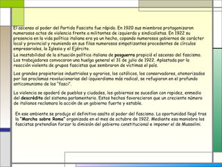 El ascenso al poder del Partido Fascista fue rápido. En 1920 sus miembros protagonizaron
numerosos actos de violencia frente a militantes de izquierda y sindicalistas. En 1922 su
presencia en la vida política italiana era ya un hecho, copando numerosos gobiernos de carácter
local y provincial y reuniendo en sus filas numerosos simpatizantes procedentes de círculos
empresariales, la Iglesia y el Ejército.
La inestabilidad de la situación política italiana de posguerra propició el ascenso del fascismo.
Los trabajadores convocaron una huelga general el 31 de julio de 1922. Aplastada por la
reacción violenta de grupos fascistas que sembraron de víctimas el país.
Los grandes propietarios industriales y agrarios, los católicos, los conservadores, atemorizados
por las proclamas revolucionarias del izquierdismo más radical, se refugiaron en el profundo
anticomunismo de los “fasci”.

La violencia se apoderó de pueblos y ciudades, los gobiernos se sucedían con rapidez, enmedio
del descrédito del sistema parlamentario. Estos hechos favorecieron que un creciente número
de italianos reclamara la acción de un gobierno fuerte y estable.

 En ese ambiente se produjo el definitivo asalto al poder del fascismo. La oportunidad llegó tras
 la “Marcha sobre Roma” organizada en el mes de octubre de 1922. Mediante esa maniobra los
 fascistas pretendían forzar la dimisión del gobierno constitucional e imponer el de Mussolini.
 