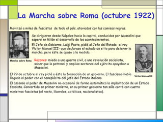 La Marcha sobre Roma (octubre 1922)
Movilizó a miles de fascistas de todo el país, ataviados con las camisas negras.

                    Se dirigieron desde Nápoles hacia la capital, conducidos por Mussolini que
                    esperó en Milán el desarrollo de los acontecimientos.
                    El Jefe de Gobierno, Luigi Facta, pidió al Jefe del Estado -el rey
                    Víctor Manuel III- que declarase el estado de sitio para detener la
                    marcha, pero éste se opuso a la medida.

Marcha sobre Roma    Razones: miedo a una guerra civil, a una revolución socialista,
                     saber que la patronal y amplios sectores del ejército apoyaban a
                     Mussolini.

El 29 de octubre el rey pidió a éste la formación de un gobierno. El fascismo había
                                                                                          Víctor Manuel III
llegado al poder con el beneplácito del jefe del Estado italiano.
El ascenso al poder de Mussolini no ocasionó de forma automática la implantación de un Estado
fascista. Convertido en primer ministro, en su primer gobierno tan sólo contó con cuatro
ministros fascistas (el resto, liberales, católicos, nacionalistas).
 