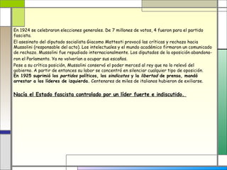 En 1924 se celebraron elecciones generales. De 7 millones de votos, 4 fueron para el partido
fascista.
El asesinato del diputado socialista Giacomo Matteoti provocó las críticas y rechazo hacia
Mussolini (responsable del acto). Los intelectuales y el mundo académico firmaron un comunicado
de rechazo. Mussolini fue repudiado internacionalmente. Los diputados de la oposición abandona-
ron el Parlamento. Ya no volverían a ocupar sus escaños.
Pese a su crítica posición, Mussolini conservó el poder merced al rey que no lo relevó del
gobierno. A partir de entonces su labor se concentró en silenciar cualquier tipo de oposición.
En 1925 suprimió los partidos políticos, los sindicatos y la libertad de prensa, mandó
arrestar a los líderes de izquierda. Centenares de miles de italianos hubieron de exiliarse.


Nacía el Estado fascista controlado por un líder fuerte e indiscutido.
 