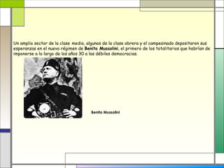 Un amplio sector de la clase media, algunos de la clase obrera y el campesinado depositaron sus
esperanzas en el nuevo régimen de Benito Mussolini, el primero de los totalitarios que habrían de
imponerse a lo largo de los años 30 a las débiles democracias.




                                      Benito Mussolini
 