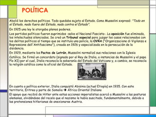 POLÍTICA
Abolió los derechos políticos. Todo quedaba sujeto al Estado. Como Mussolini expresó: "Todo en
el Estado, nada fuera del Estado, nada contra el Estado".
En 1925 una ley le otorgaba plenos poderes.
Los partidos políticos fueron suprimidos -salvo el Nacional Fascista-. La oposición fue eliminada,
los intelectuales silenciados. Se creó un Tribunal especial para juzgar los casos relacionados con
los delitos políticos al tiempo que se instituía una policía, la OVRA ("Organizzacione di Vigilanza e
Repressione dell'Antifascismo"), creada en 1926 y especializada en la persecución de la
disidencia.
En 1929, mediante los Pactos de Letrán, Mussolini normalizó sus relaciones con la Iglesia
Católica. Se firmó un concordato (signado por el Rey de Italia, a instancias de Mussolini y el papa
Pío XI) por el cual, Italia reconocía la soberanía del Estado del Vaticano y, a cambio, se reconocía
la religión católica como la oficial del Estado.




En cuanto a política exterior, Italia conquistó Abisinia (actual Etiopía) en 1935. Con este
territorio, Eritrea y parte de Somalia  África Oriental Italiana
El apoyo que recibió de Hitler ante estas acciones imperialistas acercó a Mussolini a las posturas
alemanas, olvidándose del recelo que el nazismo le había suscitado, fundamentalmente, debido a
las pretensiones hitlerianas de anexionarse Austria.
 