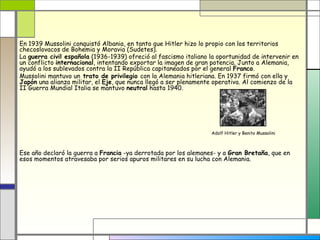 En 1939 Mussolini conquistó Albania, en tanto que Hitler hizo lo propio con los territorios
checoslovacos de Bohemia y Moravia (Sudetes).
La guerra civil española (1936-1939) ofreció al fascismo italiano la oportunidad de intervenir en
un conflicto internacional, intentando exportar la imagen de gran potencia. Junto a Alemania,
ayudó a los sublevados contra la II República capitaneados por el general Franco.
Mussolini mantuvo un trato de privilegio con la Alemania hitleriana. En 1937 firmó con ella y
Japón una alianza militar, el Eje, que nunca llegó a ser plenamente operativa. Al comienzo de la
II Guerra Mundial Italia se mantuvo neutral hasta 1940.




                                                                  Adolf Hitler y Benito Mussolini



Ese año declaró la guerra a Francia -ya derrotada por los alemanes- y a Gran Bretaña, que en
esos momentos atravesaba por serios apuros militares en su lucha con Alemania.
 