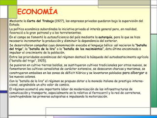 ECONOMÍA
Mediante la Carta del Trabajo (1927), las empresas privadas quedaron bajo la supervisión del
Estado.
La política económica subordinaba la iniciativa privada al interés general pero, en realidad,
favoreció a la gran patronal y a los terratenientes.
En el campo se fomentó la autosuficiencia del país mediante la autarquía, para lo que se hizo
necesario incrementar la producción y disminuir la dependencia del exterior.
Se desarrollaron campañas cuya denominación evocaba el lenguaje bélico: así nacieron la “batalla
del trigo”, la “batalla de la lira” o la “batalla de los nacimientos”, ésta última encaminada a
impulsar el crecimiento de la población.
Entre las prioridades económicas del régimen destacó la búsqueda del autoabastecimento agrícola
("batalla del trigo", 1925).
Se pusieron en cultivo tierras baldías, se sustituyeron cultivos tradicionales por otros nuevos, se
fomentaron los cultivos cerealistas de carácter extensivo, se desecaron charcas y marismas, se
construyeron embalses en las zonas de déficit hídrico y se levantaron poblados para albergar a
los nuevos colonos.
Con la “batalla de la lira” el régimen se propuso dotar a la moneda italiana de prestigio interna-
cional, asignándole un alto valor de cambio.
El régimen acometió una importante labor de modernización de las infraestructuras de
comunicación y transporte, especialmente en lo relativo al ferrocarril y la red de carreteras,
construyéndose las primeras autopistas e impulsando la motorización.
 