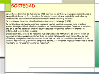 SOCIEDAD
La Ley Rocco (ministro de Justicia) de 1926 suprimió los partidos y organizaciones sindicales, a
excepción de las de carácter fascista. Se intentaba abolir de ese modo la lucha de clases y
constituir una sociedad donde reinase la armonía entre obreros y patronos.
Se prohibieron derechos laborales elementales como el de huelga (1927).
Se instituyó una asistencia social que incorporó ciertas medidas populares como el salario
mínimo, la congelación de alquileres, ayudas a las familias numerosas para fomentar la natalidad,
etc. En el ámbito laboral se creó una caja de seguros obligatorios para hacer frente a la
enfermedad, la invalidez y la vejez.
El asociacionismo, esencia del fascismo, fue empleado como instrumento de control social. Se
incentivaron las organizaciones infantiles y juveniles. Éstas regularon el tiempo libre de sus
afiliados y se organizaron en torno a una estructura de carácter paramilitar que enaltecía las
virtudes nacionalistas y guerreras del pueblo italiano. Así surgieron organizaciones como la de los
“balillas” y los “Grupos Universitarios Fascistas”.
 