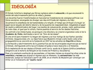 IDEOLOGÍA
El Estado totalitario desplegó una férrea vigilancia sobre la educación, a la que encomendó la
misión del adoctrinamiento político de niños y jóvenes.
Los docentes fueron transformados en funcionarios transmisores de consignas políticas. Los
libros escolares, encargados de divulgar una idea mitificada del régimen y su líder.
Se potenció la enseñanza de las humanidades y la religión, al tiempo que atribuyó a la mujer un
papel social alejado del ámbito laboral y de los puestos de responsabilidad, relegándola al papel
de madre y administradora del hogar. Los medios de comunicación, prensa, radio, publicaciones
de toda clase, al igual que la cultura, fueron puestos al servicio de los ideales fascistas.
Se controló a los intelectuales, se persiguió a los díscolos y se crearon organismos como el de la
Academia de Italia, destinados a servir de “faro de las masas”.
El cine sirvió para transmitir la imagen del régimen y se hizo testigo de sus fastos: paradas
militares, inauguraciones, etc. La importancia que Mussolini otorgó a este medio como arma
propagandística se concretó en la fundación en 1937 de los estudios de Cinecittà en Roma.
La formación y adoctrinamiento de la juventud fue uno de los principales objetivos que se marcó
el Estado, distinguiendo entre las actividades dirigidas al sexo masculino o al femenino.
En la implantación de sus ideales el Estado contó con la ayuda de la Iglesia Católica (enseñanza
obligatoria de la materia de Religión en los niveles de Primaria y Secundaria).
Pese a la constante exaltación de nacionalismo, el fascismo italiano no alcanzó las altas cotas de
xenofobia y racismo que alcanzó el régimen nazi en Alemania. Su antisemitismo fue más
moderado, aunque se radicalizó a partir de 1938, en un intento de Mussolini por converger con
Hitler en el tratamiento del “asunto racial”.
 