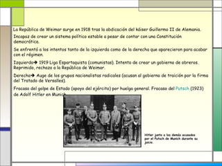 La República de Weimar surge en 1918 tras la abdicación del káiser Guillermo II de Alemania.
Incapaz de crear un sistema político estable a pesar de contar con una Constitución
democrática.
Se enfrentó a los intentos tanto de la izquierda como de la derecha que aparecieron para acabar
con el régimen.
Izquierda 1919 Liga Espartaquista (comunistas). Intento de crear un gobierno de obreros.
Reprimido, rechazo a la República de Weimar.
Derecha Auge de los grupos nacionalistas radicales (acusan al gobierno de traición por la firma
del Tratado de Versalles).
Fracaso del golpe de Estado (apoyo del ejército) por huelga general. Fracaso del Putsch (1923)
de Adolf Hitler en Munich.




                                                                Hitler junto a los demás acusados
                                                                por el Putsch de Munich durante su
                                                                juicio.
 