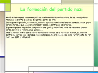 La formación del partido nazi
Adolf Hitler empezó su carrera política en el Partido Nacionalsocialista de los Trabajadores
Alemanes (NSDPA); siendo su dirigente a partir de 1921.
Era un partido pequeño, extremista, racista, agresivo y anticapitalista que contaba con un grupo
paramilitar (SA) que ejercían amenazas y coacción contra sus adversarios.
El partido pronto adquirió un componente anti judío y adoptó una serie de emblemas (camisa
parda, saludo a la romana, cruz gamada…).
Tras el paso de Hitler por la cárcel después del fracaso de la Putsch de Munich, su posición
dentro del partido y su liderazgo se vió reforzado. Ya era reconocido como Fürher (jefe del Par-
tido) y en 1925 creó las SS.
 
