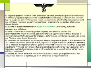 La llegada al poder de Hitler en 1933, a través de las urnas, arruinó la experiencia democrática
de Weimar y supuso la implantación de un Estado totalitario basado en una dictadura personal.
Las repercusiones a nivel internacional fueron enormes. En los años treinta Alemania emprendió
una política de rearme en una estrategia agresiva y expansionista que condujo a la Segunda
Guerra Mundial.
El nazismo no puede entenderse sin la figura de Adolf Hitler (1889-1945), su máximo
representante e ideólogo.
En 1923 el Partido Nazi celebró su primer congreso, para entonces contaba con
aproximadamente 20.000 militantes. Ese mismo año tuvo lugar la invasión franco-belga de la
región alemana del Ruhr, salvaguardar el pago de determinadas partidas de reparación de guerra
que Alemania había dejado de cumplir.
La coyuntura fue aprovechada por Hitler para intentar conquistar el poder. El 8 de noviembre de
1923 ensayó un golpe de Estado en Munich, capital de la región de Baviera ("Putsch de Munich")
con la intención de imponer al veterano general Ludendorff como dictador y destruir la legalidad
republicana. FRACASO pero el juicio fue aprovechado para prestigiar su figura que surgió ante
los ojos de muchos alemanes como la de un héroe defensor de la patria frente a los “corruptos
políticos republicanos”.
El fracaso del Putsch de Munich llevó a Hitler a la convicción de que el poder había de ser
conquistado mediante la legalidad, es decir, a través de la vía parlamentaria.
 