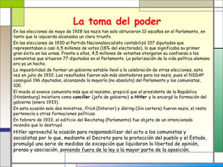 La toma del poder
En las elecciones de mayo de 1928 los nazis tan solo obtuvieron 12 escaños en el Parlamento, en
tanto que la izquierda alcanzaba un claro triunfo.
En las elecciones de 1930 el Partido Nacionalsocialista contabilizó 107 diputados que
representaban a casi 6,5 millones de votos (18% del electorado), lo que significaba su primer
gran éxito en las urnas. Frente a ellos, 4,5 millones de votantes otorgaron su confianza a los
comunistas que situaron 77 diputados en el Parlamento. La polarización de la vida política alemana
era ya un hecho.
La imposibilidad de formar un gobierno estable llevó a la celebración de otras elecciones, esta
vez en julio de 1932. Los resultados fueron aún más alentadores para los nazis, pues el NSDAP
consiguió 196 diputados, alcanzando la mayoría (no absoluta) del Parlamento y los comunistas,
100.
El miedo al avance comunista más que al nazismo, propició que el presidente de la República
(Hindenburg) invistiera como canciller (jefe de gobierno) a Hitler y le encargó la formación del
gobierno (enero 1933).
En esta ocasión solo dos ministros, Frick (Interior) y Göring (Sin cartera) fueron nazis, el resto
pertenecía a otras formaciones políticas.
En febrero de 1933, el edificio del Reichstag (Parlamento) fue objeto de un intencionado
incendio que lo destruyó.
Hitler aprovechó la ocasión para responsabilizar del acto a los comunistas y
socialistas por lo que, mediante el Decreto para la protección del pueblo y el Estado,
promulgó una serie de medidas de excepción que liquidaron la libertad de opinión,
prensa y asociación, poniendo fuera de la ley a la mayor parte de la oposición.
 