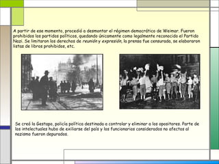 A partir de ese momento, procedió a desmontar el régimen democrático de Weimar. Fueron
prohibidos los partidos políticos, quedando únicamente como legalmente reconocido el Partido
Nazi. Se limitaron los derechos de reunión y expresión, la prensa fue censurada, se elaboraron
listas de libros prohibidos, etc.




Se creó la Gestapo, policía política destinada a controlar y eliminar a los opositores. Parte de
los intelectuales hubo de exiliarse del país y los funcionarios considerados no afectos al
nazismo fueron depurados.
 