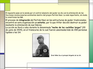 El siguiente paso en la senda por el control absoluto del poder se dio con la eliminación de las
facciones revolucionarias existentes dentro del propio Partido Nazi. La más importante, sin duda,
la constituían las SA.
El proceso de integración del Partido Nazi en las estructuras de poder tradicionales,
encontró en esta organización un estorbo, por lo que Hitler decidió destruir su poder
mediante la eliminación de sus líderes.
La acción se llevó a cabo durante la denominada “noche de los cuchillos largos” (30
de junio de 1934), en el transcurso de la cual fueron asesinadas más de 200 personas
ligadas a las SA.




                                                     Ernst Röhm fue el principal dirigente de las SA.
 