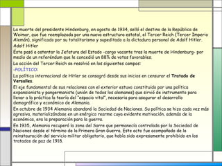La muerte del presidente Hindenburg, en agosto de 1934, selló el destino de la República de
Weimar, que fue reemplazada por una nueva estructura estatal, el Tercer Reich (Tercer Imperio
Alemán), significado por su totalitarismo y supeditado a la dictadura personal de Adolf Hitler.
Adolf Hitler
Éste pasó a ostentar la Jefatura del Estado -cargo vacante tras la muerte de Hindenburg- por
medio de un referéndum que le concedió un 88% de votos favorables.
La acción del Tercer Reich se resolvió en los siguientes campos:
-POLÍTICO:
La política internacional de Hitler se consagró desde sus inicios en censurar el Tratado de
Versalles.
El eje fundamental de sus relaciones con el exterior estuvo constituido por una política
expansionista y pangermanista (unión de todos los alemanes) que sirvió de instrumento para
llevar a la práctica la teoría del “espacio vital”, necesaria para asegurar el desarrollo
demográfico y económico de Alemania.
En octubre de 1934 Alemania abandonó la Sociedad de Naciones. Su política se hizo cada vez más
agresiva, materializándose en un enérgico rearme cuya evidente motivación, además de la
económica, era la preparación para la guerra.
En 1935, Alemania recuperó la zona del Sarre que permanecía controlada por la Sociedad de
Naciones desde el término de la Primera Gran Guerra. Este acto fue acompañado de la
reinstauración del servicio militar obligatorio, que había sido expresamente prohibido en los
tratados de paz de 1918.
 