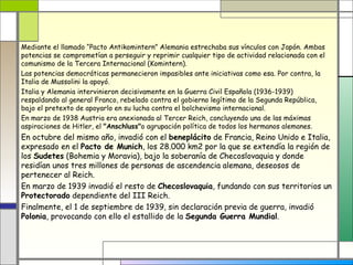 Mediante el llamado “Pacto Antikomintern” Alemania estrechaba sus vínculos con Japón. Ambas
potencias se comprometían a perseguir y reprimir cualquier tipo de actividad relacionada con el
comunismo de la Tercera Internacional (Komintern).
Las potencias democráticas permanecieron impasibles ante iniciativas como esa. Por contra, la
Italia de Mussolini la apoyó.
Italia y Alemania intervinieron decisivamente en la Guerra Civil Española (1936-1939)
respaldando al general Franco, rebelado contra el gobierno legítimo de la Segunda República,
bajo el pretexto de apoyarlo en su lucha contra el bolchevismo internacional.
En marzo de 1938 Austria era anexionada al Tercer Reich, concluyendo una de las máximas
aspiraciones de Hitler, el "Anschluss"o agrupación política de todos los hermanos alemanes.
En octubre del mismo año, invadió con el beneplácito de Francia, Reino Unido e Italia,
expresado en el Pacto de Munich, los 28.000 km2 por la que se extendía la región de
los Sudetes (Bohemia y Moravia), bajo la soberanía de Checoslovaquia y donde
residían unos tres millones de personas de ascendencia alemana, deseosos de
pertenecer al Reich.
En marzo de 1939 invadió el resto de Checoslovaquia, fundando con sus territorios un
Protectorado dependiente del III Reich.
Finalmente, el 1 de septiembre de 1939, sin declaración previa de guerra, invadió
Polonia, provocando con ello el estallido de la Segunda Guerra Mundial.
 