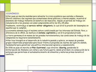 -ECONÓMICO:
Hitler puso en marcha medidas para solventar la crisis económica que azotaba a Alemania.
Ofertó créditos a las regiones que acometiesen obras públicas y crearan empleo, incentivó el
abandono del trabajo femenino en beneficio del masculino, impuso un período de trabajo sin
remuneración a los jóvenes con edad comprendida entre los 18 y 25 años.
Finalmente, reintrodujo el servicio militar obligatorio, lo cual alivió la presión del desempleo en
aquellos que lo cumplían.
La economía alemana bajo el nazismo estuvo condicionada por los intereses del Estado. Pero, a
diferencia de la URSS, se mantuvo el sistema capitalista y con él la propiedad privada.
La tierra permaneció en manos de los grandes terratenientes y las condiciones de trabajo de los
campesinos no mejoraron sensiblemente.
Hitler hizo hincapié en el desarrollo de la industria pesada y química, en manos de grandes
grupos industriales preparados para hacer frente al programa de rearme del ejército alemán,
fundamental para garantizar una política internacional agresiva y expansionista.
En 1936 se puso en marcha un Plan Cuatrienal, cuyo director, Goering, ponderaba la
militarización de Alemania con vistas a una futura guerra; dando prioridad a la consecución de la
autarquía que permitiese el autoabastecimiento de alimentos y materias primas durante el
conflicto.
 