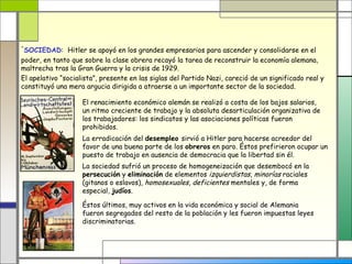 -
 SOCIEDAD: Hitler se apoyó en los grandes empresarios para ascender y consolidarse en el
poder, en tanto que sobre la clase obrera recayó la tarea de reconstruir la economía alemana,
maltrecha tras la Gran Guerra y la crisis de 1929.
El apelativo “socialista”, presente en las siglas del Partido Nazi, careció de un significado real y
constituyó una mera argucia dirigida a atraerse a un importante sector de la sociedad.

                    El renacimiento económico alemán se realizó a costa de los bajos salarios,
                    un ritmo creciente de trabajo y la absoluta desarticulación organizativa de
                    los trabajadores: los sindicatos y las asociaciones políticas fueron
                    prohibidos.
                    La erradicación del desempleo sirvió a Hitler para hacerse acreedor del
                    favor de una buena parte de los obreros en paro. Éstos prefirieron ocupar un
                    puesto de trabajo en ausencia de democracia que la libertad sin él.
                    La sociedad sufrió un proceso de homogeneización que desembocó en la
                    persecución y eliminación de elementos izquierdistas, minorías raciales
                    (gitanos o eslavos), homosexuales, deficientes mentales y, de forma
                    especial, judíos.

                    Éstos últimos, muy activos en la vida económica y social de Alemania
                    fueron segregados del resto de la población y les fueron impuestas leyes
                    discriminatorias.
 