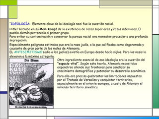 -
 IDEOLOGÍA: Elemento clave de la ideología nazi fue la cuestión racial.
Hitler hablaba en su Mein Kampf de la existencia de razas superiores y razas inferiores. El
pueblo alemán pertenecía al primer grupo.
Para evitar su contaminación y conservar la pureza racial era menester proceder a una profunda
segregación.
Especialmente peligrosa estimaba que era la raza judía, a la que calificaba como degenerada y
causante de gran parte de los males de Alemania.
EL ANTISEMITISMO (odio a los judíos) existía en Europa desde hacía siglos. Pero los nazis lo
elevaron a la máxima categoría.
                                 Otro ingrediente esencial de esa ideología era la cuestión del
                                 “espacio vital”. Según esta teoría, Alemania necesitaba
                                 expandirse allende sus fronteras para canalizar su
                                 crecimiento demográfico y potenciar su desarrollo económico.
                                Para ello era preciso quebrantar las limitaciones impuestas
                                por el Tratado de Versalles y conquistar territorios,
                                especialmente en el oriente europeo, a costa de Polonia y el
                                inmenso territorio soviético.
 