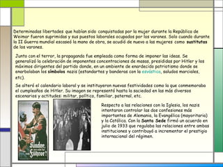 Determinadas libertades que habían sido conquistadas por la mujer durante la República de
Weimar fueron suprimidas y sus puestos laborales ocupados por los varones. Solo cuando durante
la II Guerra mundial escaseó la mano de obra, se acudió de nuevo a las mujeres como sustitutas
de los varones.

Junto con el terror, la propaganda fue empleada como forma de imponer las ideas. Se
generalizó la celebración de imponentes concentraciones de masas, presididas por Hitler y los
máximos dirigentes del partido donde, en un ambiente de enardecido patriotismo donde se
enarbolaban los símbolos nazis (estandartes y banderas con la esvástica, saludos marciales,
etc).
Se alteró el calendario laboral y se instituyeron nuevas festividades como la que conmemoraba
el cumpleaños de Hitler. Su imagen se representó hasta la saciedad en las más diversos
escenarios y actitudes: militar, político, familiar, paternal, etc.

                                          Respecto a las relaciones con la Iglesia, los nazis
                                          intentaron controlar las dos confesiones más
                                          importantes de Alemania, la Evangélica (mayoritaria)
                                          y la Católica. Con la Santa Sede firmó un acuerdo en
                                          julio de 1933 que regulaba las relaciones entre ambas
                                          instituciones y contribuyó a incrementar el prestigio
                                          internacional del régimen.
 