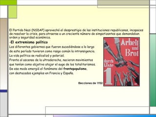 El Partido Nazi (NSDAP) aprovechó el desprestigio de las instituciones republicanas, incapaces
de resolver la crisis, para atraerse a un creciente número de simpatizantes que demandaban
orden y seguridad económica.
-El extremismo político
Los diferentes gobiernos que fueron sucediéndose a lo largo
de este período tuvieron como rasgo común la intransigencia.
La vida política se radicalizó y polarizó.
Frente al ascenso de la ultraderecha, nacieron movimientos
que tenían como objetivo atajar el auge de los totalitarismos.
De ese modo emergió el fenómeno del frentepopulismo,
con destacados ejemplos en Francia y España.


                                                 Elecciones de 1932
 