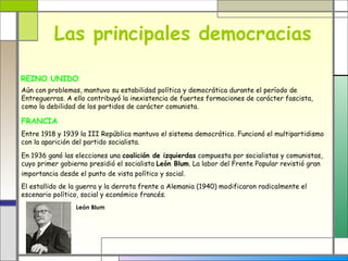 Las principales democracias

REINO UNIDO
Aún con problemas, mantuvo su estabilidad política y democrática durante el período de
Entreguerras. A ello contribuyó la inexistencia de fuertes formaciones de carácter fascista,
como la debilidad de los partidos de carácter comunista.

FRANCIA
Entre 1918 y 1939 la III República mantuvo el sistema democrático. Funcionó el multipartidismo
con la aparición del partido socialista.

En 1936 ganó las elecciones una coalición de izquierdas compuesta por socialistas y comunistas,
cuyo primer gobierno presidió el socialista León Blum. La labor del Frente Popular revistió gran
importancia desde el punto de vista político y social.
El estallido de la guerra y la derrota frente a Alemania (1940) modificaron radicalmente el
escenario político, social y económico francés.
                 León Blum
 