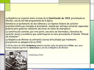 La República se organizó sobre la base de la Constitución de 1919, proclamada en
Weimar, una de las más progresistas de la época.
Establecía un parlamento de dos Cámaras y un régimen federal de carácter
presidencialista que otorgaba al presidente, elegido por sufragio universal, especiales
poderes para gobernar mediante decretos, en casos de emergencia.
La Constitución contenía, por otra parte, una serie de libertades y derechos de
carácter social y económico que constituyeron un claro precedente al llamado “Estado
de bienestar”.
La República de Weimar se enfrentó a serias dificultades que finalmente
precipitaron su desaparición en 1933.
El 30 de enero de 1933 Hindenburg nombró canciller (jefe de gobierno) a Hitler, que poco
tiempo después suprimió la democracia y con ello la República de Weimar.


                          Hinderburg y Hitler
 