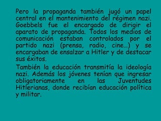Pero la propaganda también jugó un papel
central en el mantenimiento del régimen nazi.
Goebbels fue el encargado de dirigir el
aparato de propaganda. Todos los medios de
comunicación estaban controlados por el
partido nazi (prensa, radio, cine…) y se
encargaban de ensalzar a Hitler y de destacar
sus éxitos.
También la educación transmitía la ideología
nazi. Además los jóvenes tenían que ingresar
obligatoriamente     en    las    Juventudes
Hitlerianas, donde recibían educación política
y militar.
 
