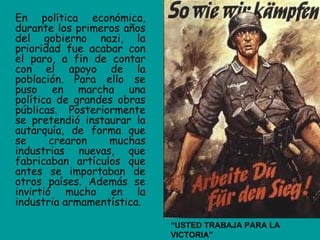 En política económica,
durante los primeros años
del gobierno nazi, la
prioridad fue acabar con
el paro, a fin de contar
con el apoyo de la
población. Para ello se
puso en marcha una
política de grandes obras
públicas. Posteriormente
se pretendió instaurar la
autarquía, de forma que
se      crearon   muchas
industrias nuevas, que
fabricaban artículos que
antes se importaban de
otros países. Además se
invirtió mucho en la
industria armamentística.

                            “USTED TRABAJA PARA LA
                            VICTORIA”
 