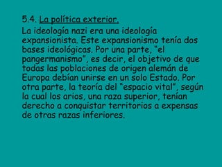 5.4. La política exterior.
La ideología nazi era una ideología
expansionista. Este expansionismo tenía dos
bases ideológicas. Por una parte, “el
pangermanismo”, es decir, el objetivo de que
todas las poblaciones de origen alemán de
Europa debían unirse en un solo Estado. Por
otra parte, la teoría del “espacio vital”, según
la cual los arios, una raza superior, tenían
derecho a conquistar territorios a expensas
de otras razas inferiores.
 