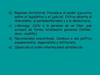 b) Régimen dictatorial. Prevalece el poder ejecutivo
   sobre el legislativo y el judicial. Crítica abierta al
   liberalismo, al parlamentarismo y a la democracia.
c) Liderazgo. Culto a la persona de un líder, que
   actuará de forma totalmente personal (fürher,
   duce, caudillo).
d) Nacionalismo exacerbado. Conduce a una política
   expansionista, imperialista y militarista.
e) Oposición al orden internacional establecido.
 