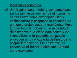 Doctrina económica.
b) Anticapitalismo inicial y anticomunismo.
   En los primeros momentos el fascismo
   se presenta como anticapitalista y
   antimarxista y propugna la creación de
   un nuevo orden social y económico. Pero
   la práctica de gobierno, la necesidad
   de atraerse a la clase dominante y de
   tranquilizar a la pequeña burguesía
   provocan un giro hacia la defensa de la
   propiedad privada. No obstante, se
   preconiza el intervencionismo estatal
   en la economía.
 