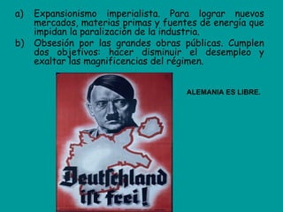a)   Expansionismo imperialista. Para lograr nuevos
     mercados, materias primas y fuentes de energía que
     impidan la paralización de la industria.
b)   Obsesión por las grandes obras públicas. Cumplen
     dos objetivos: hacer disminuir el desempleo y
     exaltar las magnificencias del régimen.


                                      ALEMANIA ES LIBRE.
 