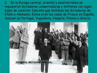 2. En la Europa central, oriental y mediterránea se
impusieron dictaduras conservadoras y militares con algún
signo de carácter fascista que imitaban las dictaduras de
Italia o Alemania. Estos eran los casos de Franco en España,
Salazar en Portugal, Yugoslavia, Hungría, Polonia o Grecia.




       GENERAL METAXAS (GRECIA).
 