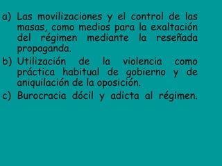 a) Las movilizaciones y el control de las
   masas, como medios para la exaltación
   del régimen mediante la reseñada
   propaganda.
b) Utilización de la violencia como
   práctica habitual de gobierno y de
   aniquilación de la oposición.
c) Burocracia dócil y adicta al régimen.
 