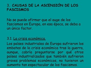 3. CAUSAS DE LA ASCENSIÓN DE LOS
FASCISMOS

No se puede afirmar que el auge de los
fascismos en Europa, en esa época, se deba a
un único factor.

3.1. La crisis económica.
Los países industriales de Europa sufrieron los
embates de la crisis económica tras la guerra,
aunque, cabría preguntarse por qué otros
países industrializados que también sufrieron
graves problemas económicos, no tuvieron un
aumento tan espectacular de los fascismos.
 