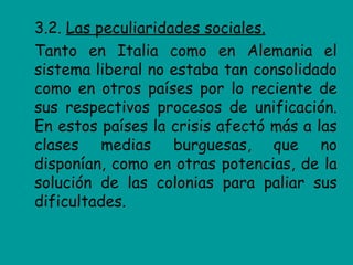 3.2. Las peculiaridades sociales.
Tanto en Italia como en Alemania el
sistema liberal no estaba tan consolidado
como en otros países por lo reciente de
sus respectivos procesos de unificación.
En estos países la crisis afectó más a las
clases medias burguesas, que no
disponían, como en otras potencias, de la
solución de las colonias para paliar sus
dificultades.
 