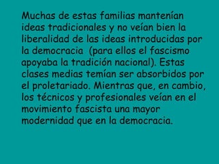 Muchas de estas familias mantenían
ideas tradicionales y no veían bien la
liberalidad de las ideas introducidas por
la democracia (para ellos el fascismo
apoyaba la tradición nacional). Estas
clases medias temían ser absorbidos por
el proletariado. Mientras que, en cambio,
los técnicos y profesionales veían en el
movimiento fascista una mayor
modernidad que en la democracia.
 