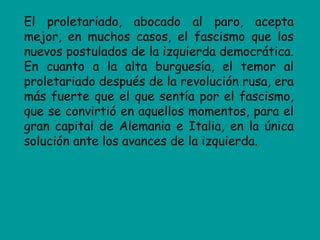 El proletariado, abocado al paro, acepta
mejor, en muchos casos, el fascismo que los
nuevos postulados de la izquierda democrática.
En cuanto a la alta burguesía, el temor al
proletariado después de la revolución rusa, era
más fuerte que el que sentía por el fascismo,
que se convirtió en aquellos momentos, para el
gran capital de Alemania e Italia, en la única
solución ante los avances de la izquierda.
 