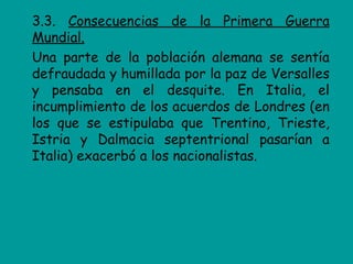 3.3. Consecuencias de la Primera Guerra
Mundial.
Una parte de la población alemana se sentía
defraudada y humillada por la paz de Versalles
y pensaba en el desquite. En Italia, el
incumplimiento de los acuerdos de Londres (en
los que se estipulaba que Trentino, Trieste,
Istria y Dalmacia septentrional pasarían a
Italia) exacerbó a los nacionalistas.
 