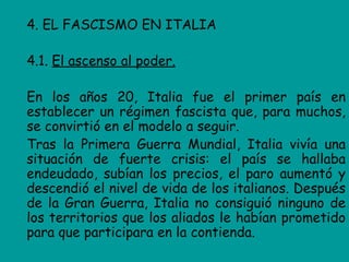 4. EL FASCISMO EN ITALIA

4.1. El ascenso al poder.

En los años 20, Italia fue el primer país en
establecer un régimen fascista que, para muchos,
se convirtió en el modelo a seguir.
Tras la Primera Guerra Mundial, Italia vivía una
situación de fuerte crisis: el país se hallaba
endeudado, subían los precios, el paro aumentó y
descendió el nivel de vida de los italianos. Después
de la Gran Guerra, Italia no consiguió ninguno de
los territorios que los aliados le habían prometido
para que participara en la contienda.
 